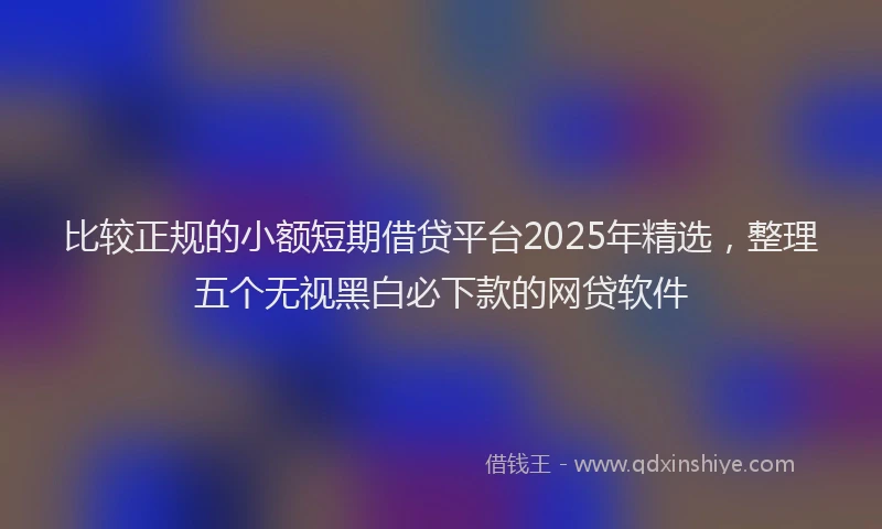 比较正规的小额短期借贷平台2025年精选，整理五个无视黑白必下款的网贷软件