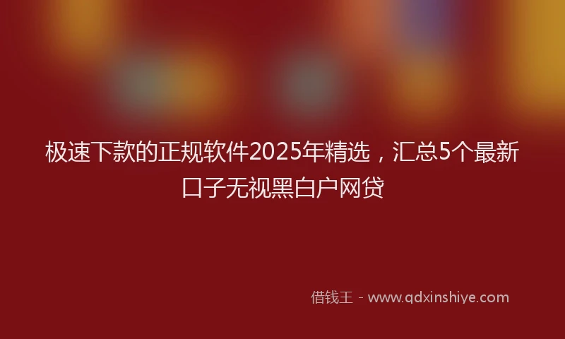 极速下款的正规软件2025年精选，汇总5个最新口子无视黑白户网贷