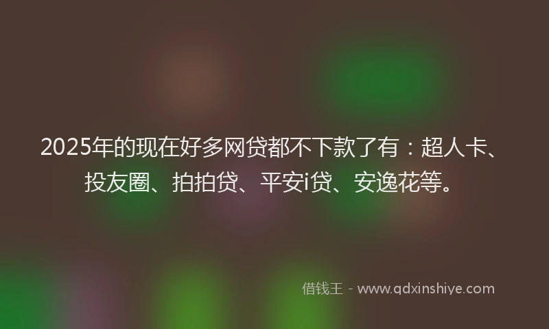 2025年的现在好多网贷都不下款了有：超人卡、投友圈、拍拍贷、平安i贷、安逸花等。