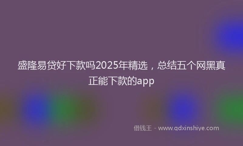 盛隆易贷好下款吗2025年精选，总结五个网黑真正能下款的app