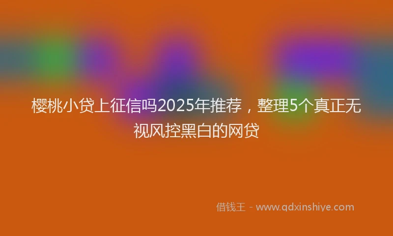 樱桃小贷上征信吗2025年推荐，整理5个真正无视风控黑白的网贷