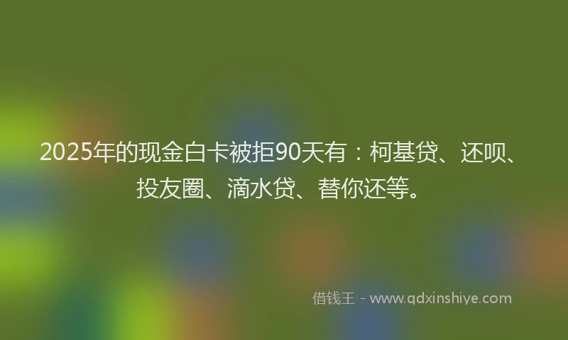 2025年的现金白卡被拒90天有：柯基贷、还呗、投友圈、滴水贷、替你还等。