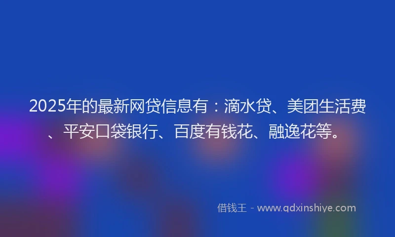 2025年的最新网贷信息有：滴水贷、美团生活费、平安口袋银行、百度有钱花、融逸花等。
