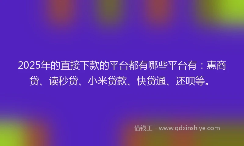 2025年的直接下款的平台都有哪些平台有：惠商贷、读秒贷、小米贷款、快贷通、还呗等。