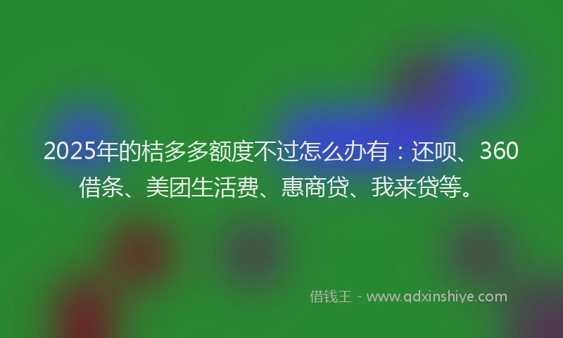 2025年的桔多多额度不过怎么办有：还呗、360借条、美团生活费、惠商贷、我来贷等。