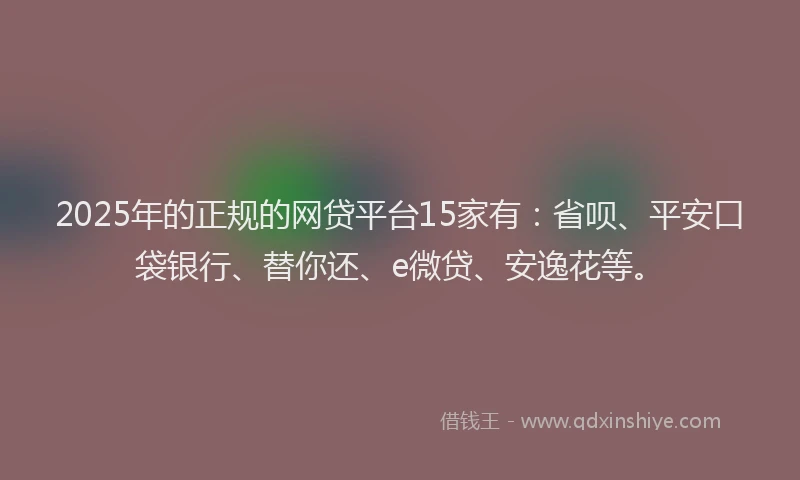 2025年的正规的网贷平台15家有：省呗、平安口袋银行、替你还、e微贷、安逸花等。