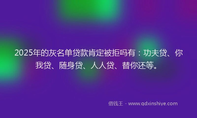 2025年的灰名单贷款肯定被拒吗有：功夫贷、你我贷、随身贷、人人贷、替你还等。