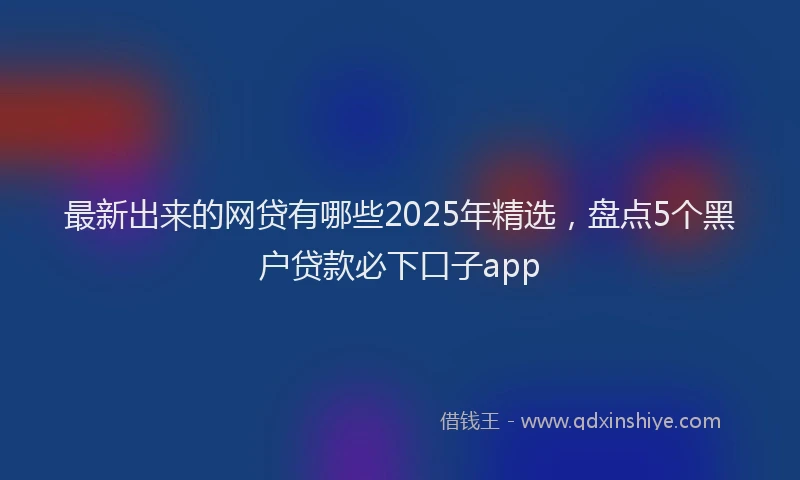 最新出来的网贷有哪些2025年精选，盘点5个黑户贷款必下口子app