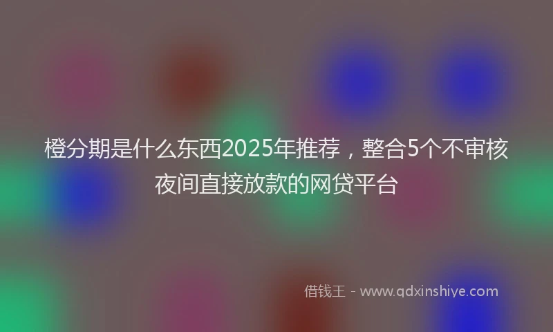 橙分期是什么东西2025年推荐，整合5个不审核夜间直接放款的网贷平台