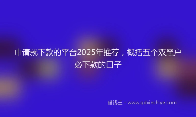 申请就下款的平台2025年推荐，概括五个双黑户必下款的口子