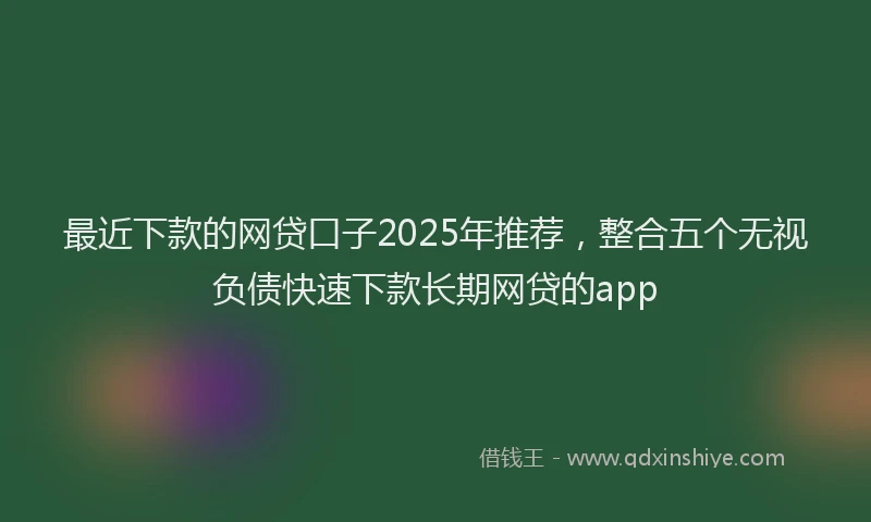 最近下款的网贷口子2025年推荐，整合五个无视负债快速下款长期网贷的app