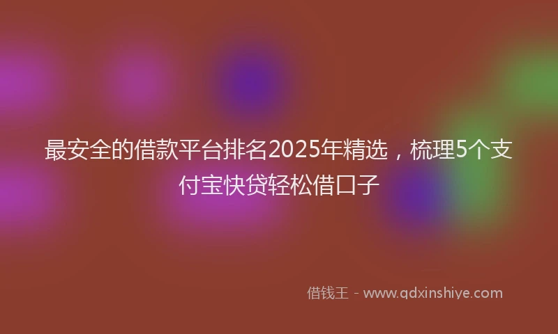 最安全的借款平台排名2025年精选，梳理5个支付宝快贷轻松借口子