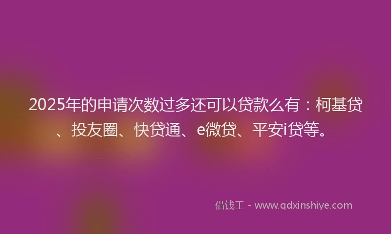 2025年的申请次数过多还可以贷款么有：柯基贷、投友圈、快贷通、e微贷、平安i贷等。