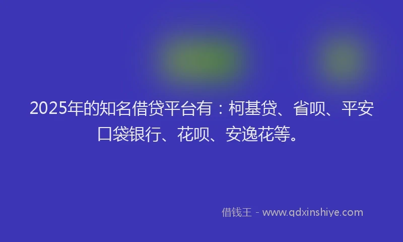 2025年的知名借贷平台有：柯基贷、省呗、平安口袋银行、花呗、安逸花等。