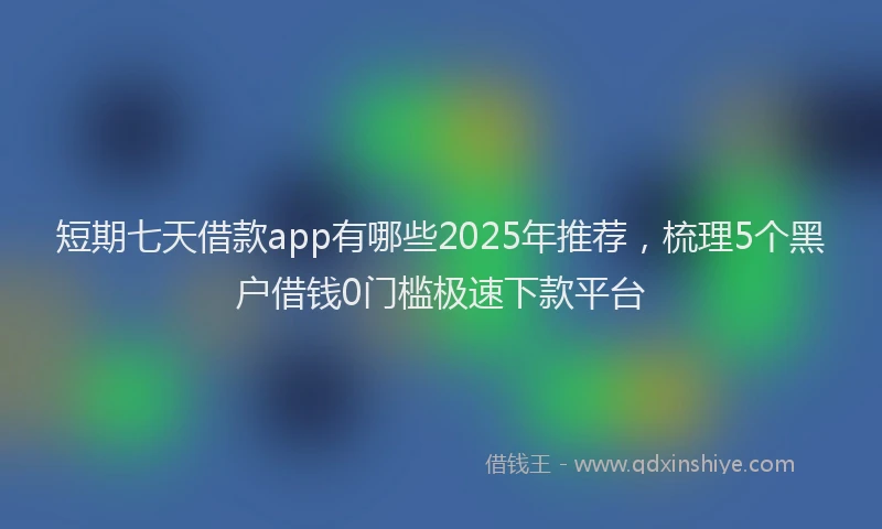 短期七天借款app有哪些2025年推荐，梳理5个黑户借钱0门槛极速下款平台