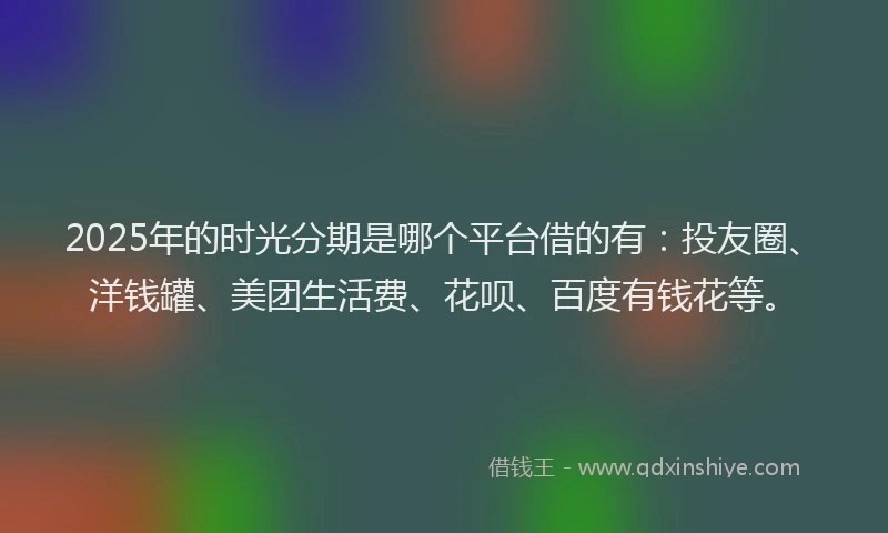 2025年的时光分期是哪个平台借的有：投友圈、洋钱罐、美团生活费、花呗、百度有钱花等。