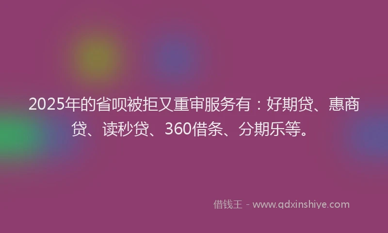 2025年的省呗被拒又重审服务有：好期贷、惠商贷、读秒贷、360借条、分期乐等。