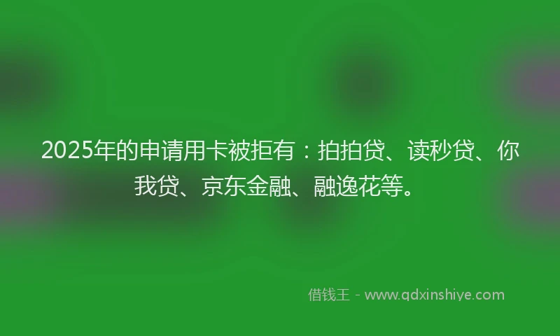 2025年的申请用卡被拒有：拍拍贷、读秒贷、你我贷、京东金融、融逸花等。