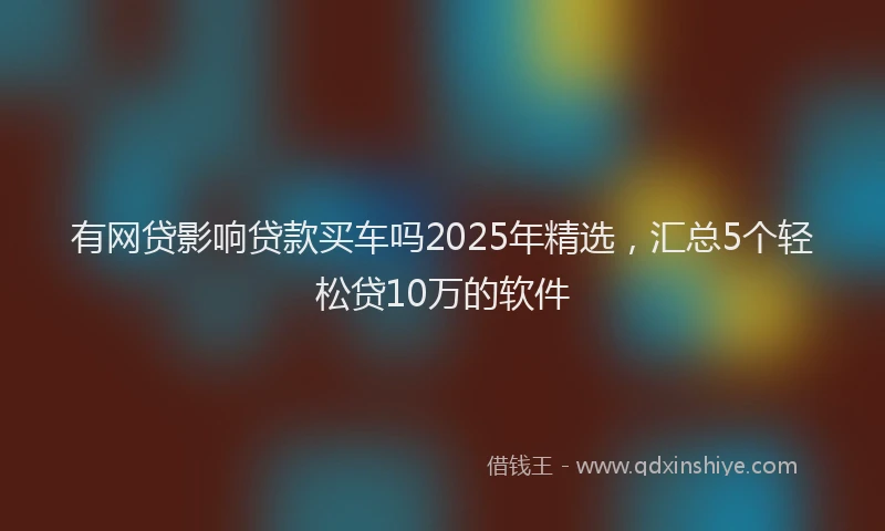 有网贷影响贷款买车吗2025年精选，汇总5个轻松贷10万的软件
