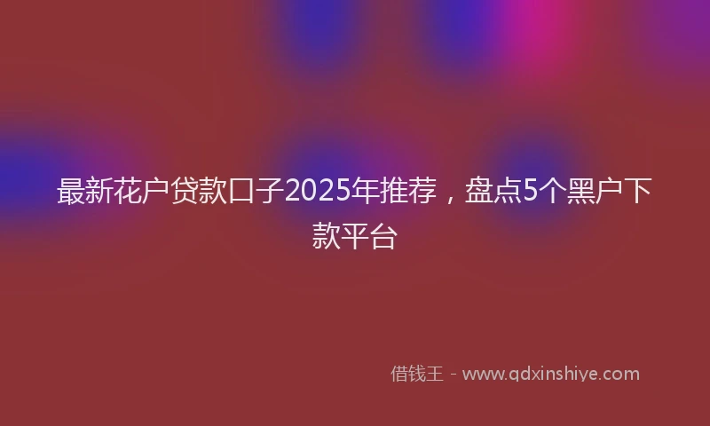 最新花户贷款口子2025年推荐，盘点5个黑户下款平台