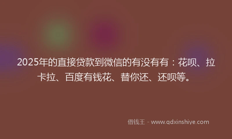 2025年的直接贷款到微信的有没有有：花呗、拉卡拉、百度有钱花、替你还、还呗等。