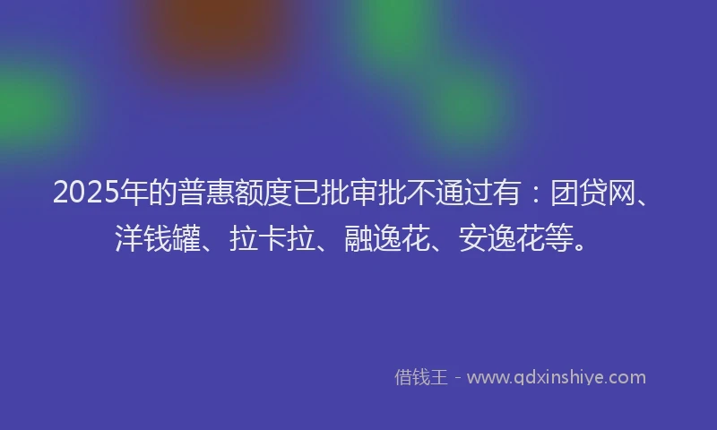 2025年的普惠额度已批审批不通过有：团贷网、洋钱罐、拉卡拉、融逸花、安逸花等。