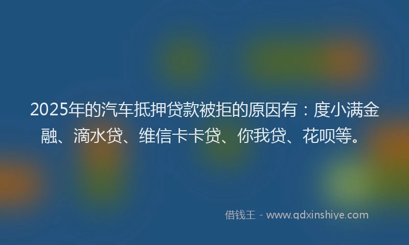 2025年的汽车抵押贷款被拒的原因有：度小满金融、滴水贷、维信卡卡贷、你我贷、花呗等。