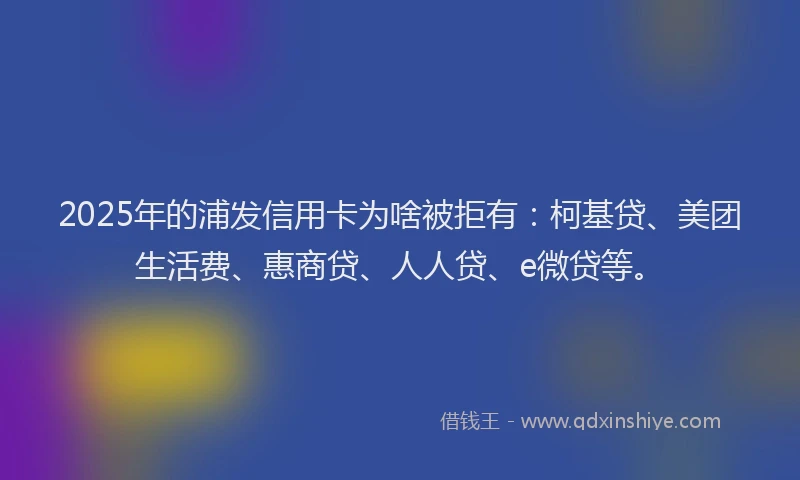 2025年的浦发信用卡为啥被拒有：柯基贷、美团生活费、惠商贷、人人贷、e微贷等。