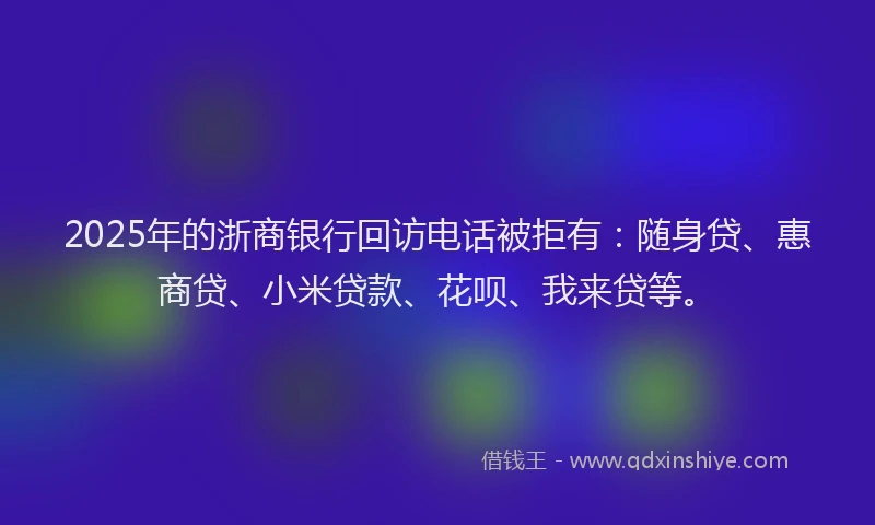 2025年的浙商银行回访电话被拒有：随身贷、惠商贷、小米贷款、花呗、我来贷等。