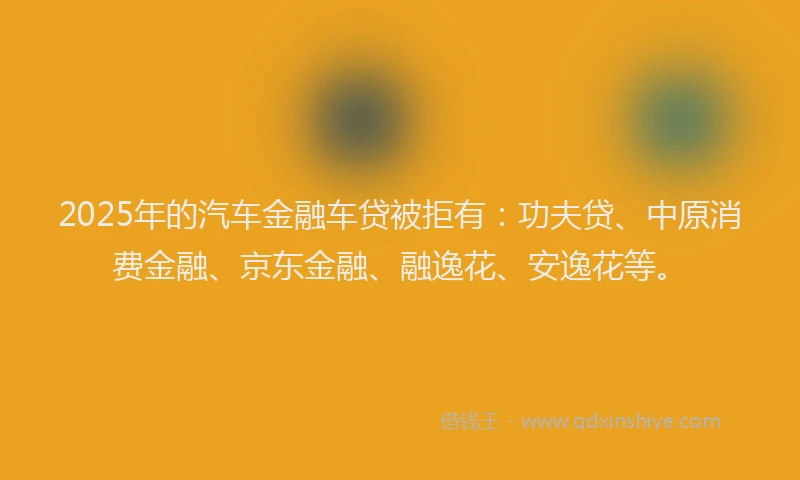 2025年的汽车金融车贷被拒有：功夫贷、中原消费金融、京东金融、融逸花、安逸花等。