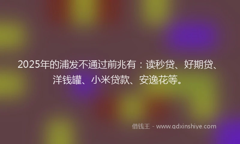 2025年的浦发不通过前兆有：读秒贷、好期贷、洋钱罐、小米贷款、安逸花等。