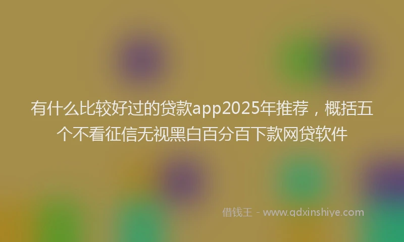 有什么比较好过的贷款app2025年推荐，概括五个不看征信无视黑白百分百下款网贷软件
