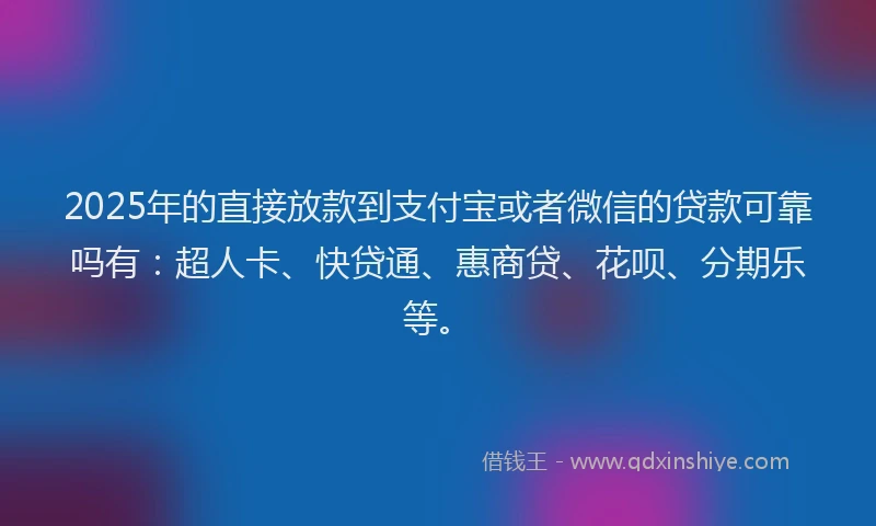 2025年的直接放款到支付宝或者微信的贷款可靠吗有：超人卡、快贷通、惠商贷、花呗、分期乐等。