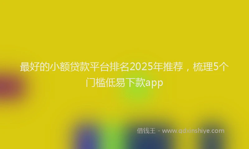 最好的小额贷款平台排名2025年推荐，梳理5个门槛低易下款app