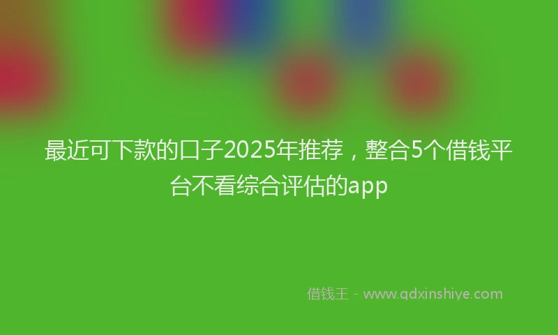 最近可下款的口子2025年推荐，整合5个借钱平台不看综合评估的app
