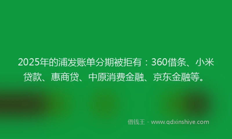 2025年的浦发账单分期被拒有：360借条、小米贷款、惠商贷、中原消费金融、京东金融等。