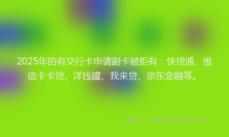 2025年的有交行卡申请副卡被拒有：快贷通、维信卡卡贷、洋钱罐、我来贷、京东金融等。