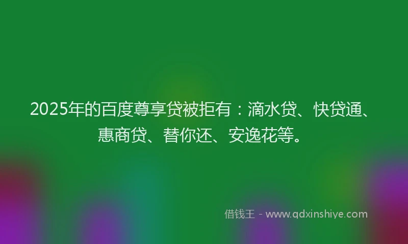 2025年的百度尊享贷被拒有：滴水贷、快贷通、惠商贷、替你还、安逸花等。