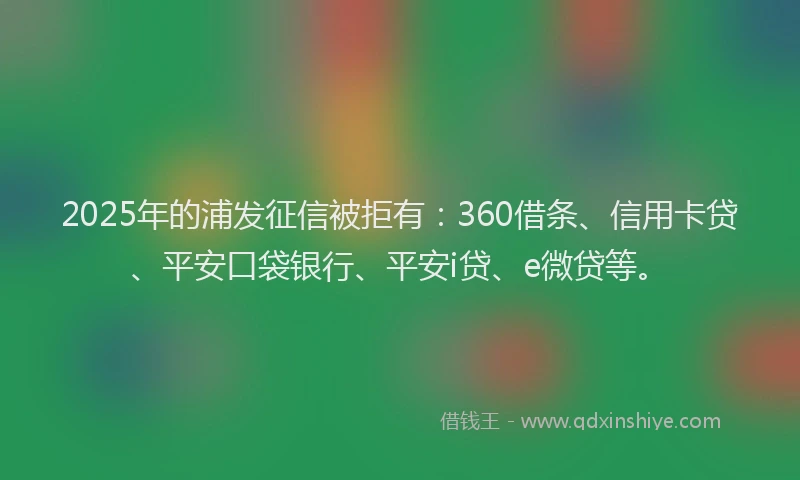2025年的浦发征信被拒有：360借条、信用卡贷、平安口袋银行、平安i贷、e微贷等。