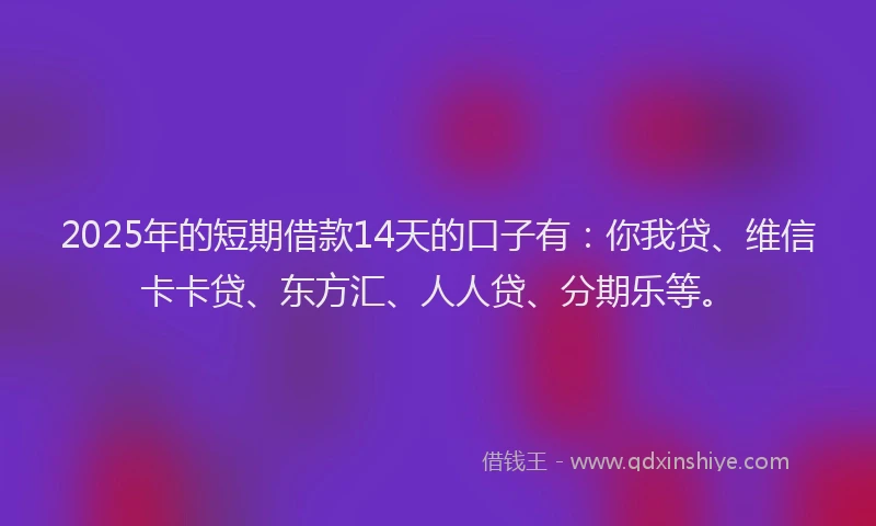 2025年的短期借款14天的口子有：你我贷、维信卡卡贷、东方汇、人人贷、分期乐等。