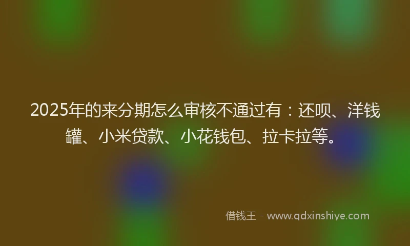 2025年的来分期怎么审核不通过有：还呗、洋钱罐、小米贷款、小花钱包、拉卡拉等。
