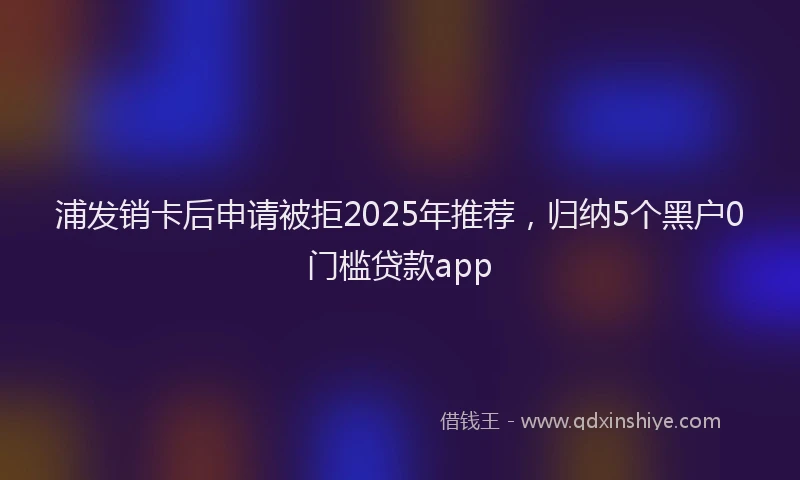 浦发销卡后申请被拒2025年推荐，归纳5个黑户0门槛贷款app