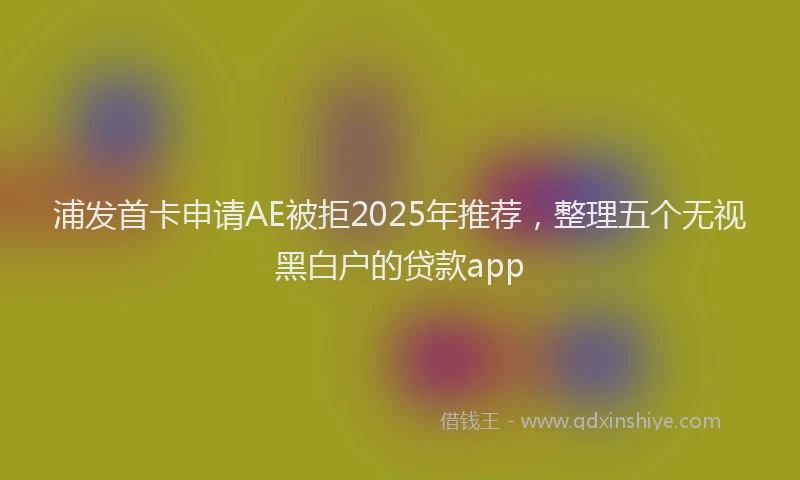 浦发首卡申请AE被拒2025年推荐，整理五个无视黑白户的贷款app