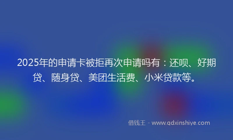 2025年的申请卡被拒再次申请吗有：还呗、好期贷、随身贷、美团生活费、小米贷款等。