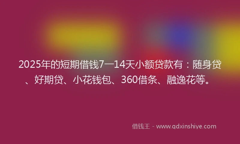 2025年的短期借钱7一14天小额贷款有：随身贷、好期贷、小花钱包、360借条、融逸花等。