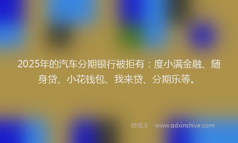 2025年的汽车分期银行被拒有：度小满金融、随身贷、小花钱包、我来贷、分期乐等。