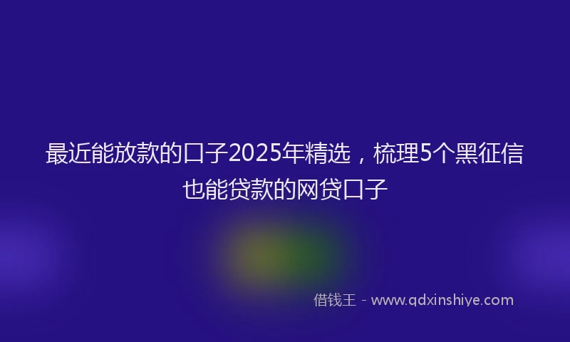 最近能放款的口子2025年精选，梳理5个黑征信也能贷款的网贷口子