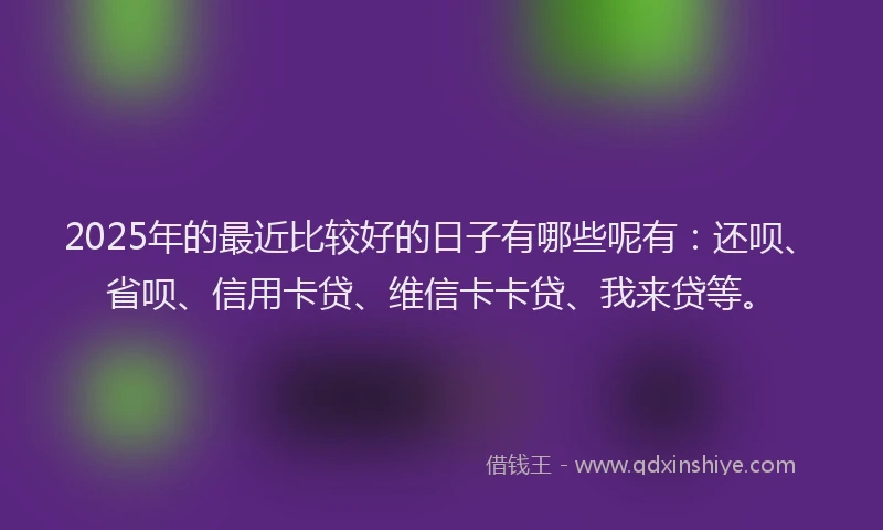 2025年的最近比较好的日子有哪些呢有：还呗、省呗、信用卡贷、维信卡卡贷、我来贷等。