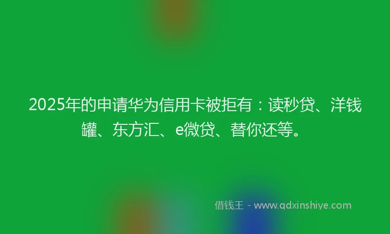 2025年的申请华为信用卡被拒有：读秒贷、洋钱罐、东方汇、e微贷、替你还等。