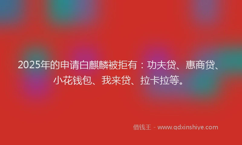 2025年的申请白麒麟被拒有：功夫贷、惠商贷、小花钱包、我来贷、拉卡拉等。